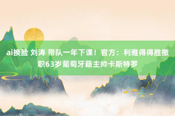 ai换脸 刘涛 带队一年下课！官方：利雅得得胜撤职63岁葡萄牙籍主帅卡斯特罗