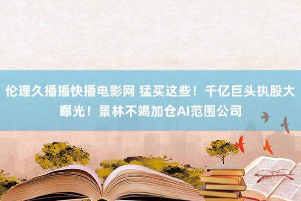 伦理久播播快播电影网 猛买这些！千亿巨头执股大曝光！景林不竭加仓AI范围公司