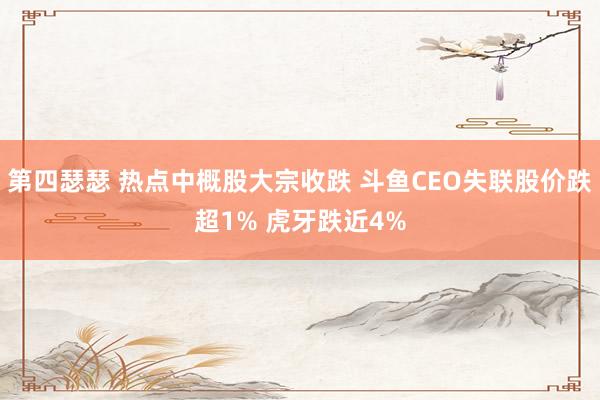 第四瑟瑟 热点中概股大宗收跌 斗鱼CEO失联股价跌超1% 虎牙跌近4%