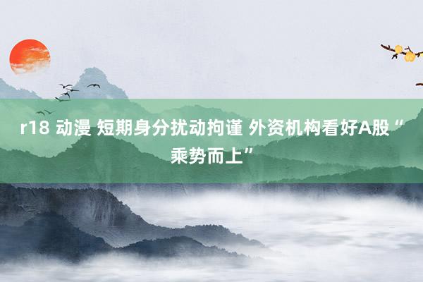 r18 动漫 短期身分扰动拘谨 外资机构看好A股“乘势而上”