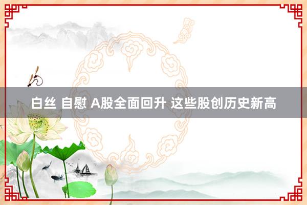 白丝 自慰 A股全面回升 这些股创历史新高