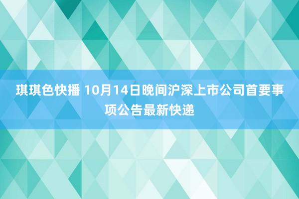 琪琪色快播 10月14日晚间沪深上市公司首要事项公告最新快递