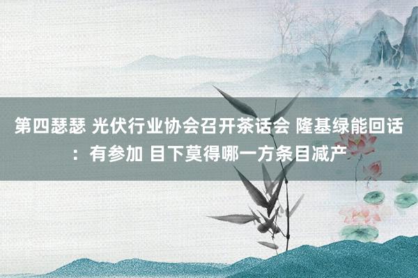 第四瑟瑟 光伏行业协会召开茶话会 隆基绿能回话：有参加 目下莫得哪一方条目减产