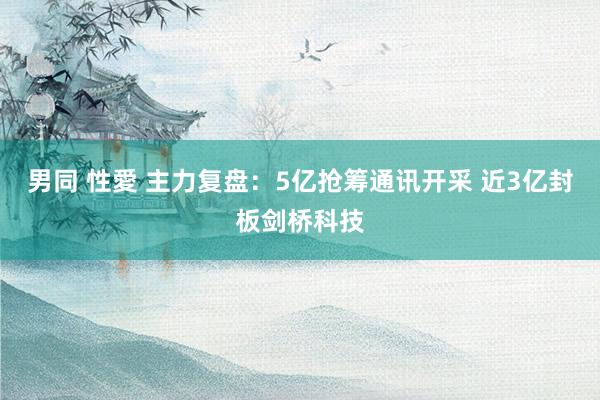 男同 性愛 主力复盘：5亿抢筹通讯开采 近3亿封板剑桥科技