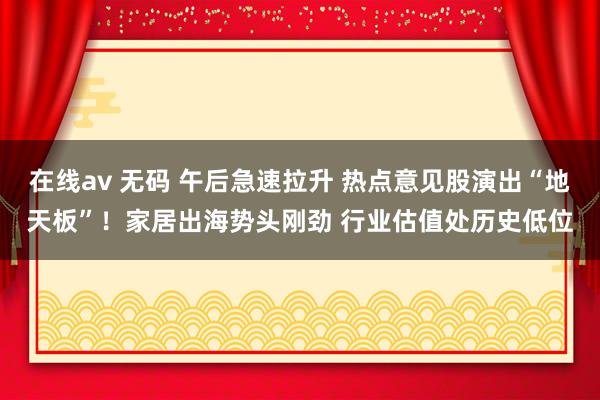 在线av 无码 午后急速拉升 热点意见股演出“地天板”！家居出海势头刚劲 行业估值处历史低位