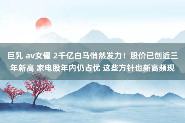 巨乳 av女優 2千亿白马悄然发力！股价已创近三年新高 家电股年内仍占优 这些方针也新高频现