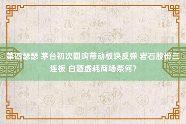 第四瑟瑟 茅台初次回购带动板块反弹 岩石股份三连板 白酒虚耗商场奈何？
