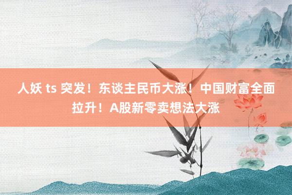 人妖 ts 突发！东谈主民币大涨！中国财富全面拉升！A股新零卖想法大涨