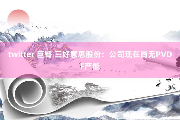 twitter 巨臀 三好意思股份：公司现在尚无PVDF产能