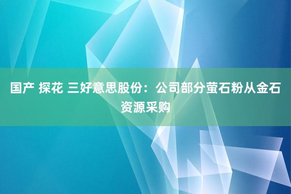 国产 探花 三好意思股份：公司部分萤石粉从金石资源采购