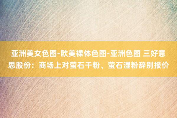 亚洲美女色图-欧美裸体色图-亚洲色图 三好意思股份：商场上对萤石干粉、萤石湿粉辞别报价