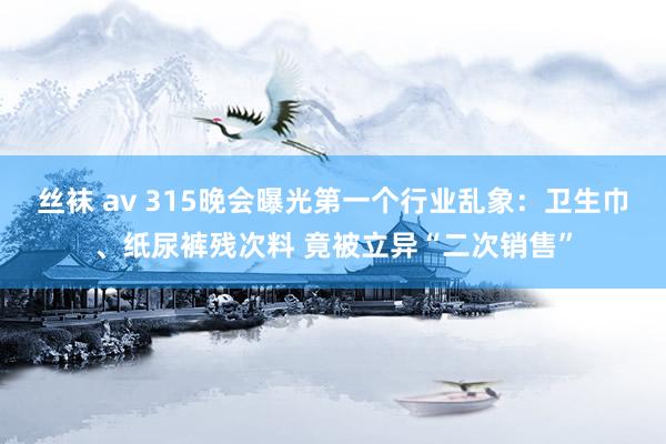 丝袜 av 315晚会曝光第一个行业乱象：卫生巾、纸尿裤残次料 竟被立异“二次销售”