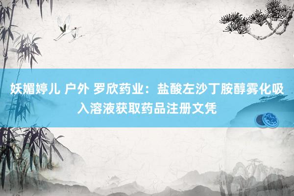 妖媚婷儿 户外 罗欣药业：盐酸左沙丁胺醇雾化吸入溶液获取药品注册文凭