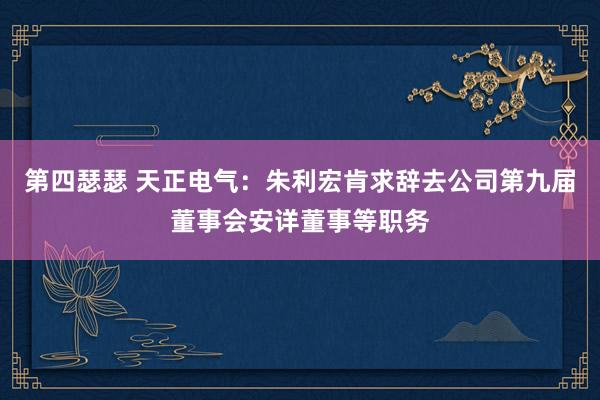 第四瑟瑟 天正电气：朱利宏肯求辞去公司第九届董事会安详董事等职务