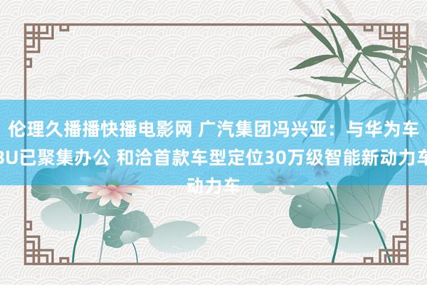 伦理久播播快播电影网 广汽集团冯兴亚：与华为车BU已聚集办公 和洽首款车型定位30万级智能新动力车