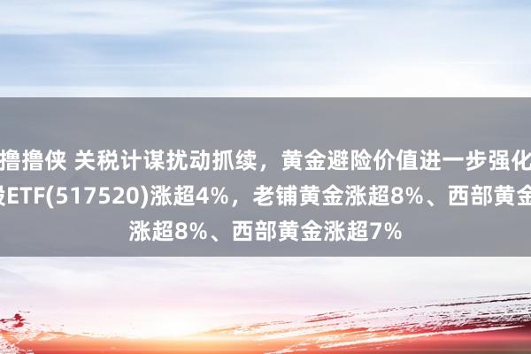 撸撸侠 关税计谋扰动抓续，黄金避险价值进一步强化，黄金股ETF(517520)涨超4%，老铺黄金涨超8%、西部黄金涨超7%