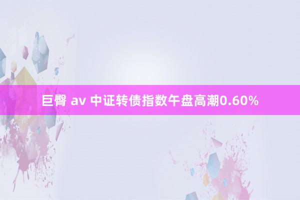 巨臀 av 中证转债指数午盘高潮0.60%