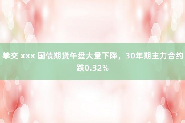 拳交 xxx 国债期货午盘大量下降，30年期主力合约跌0.32%