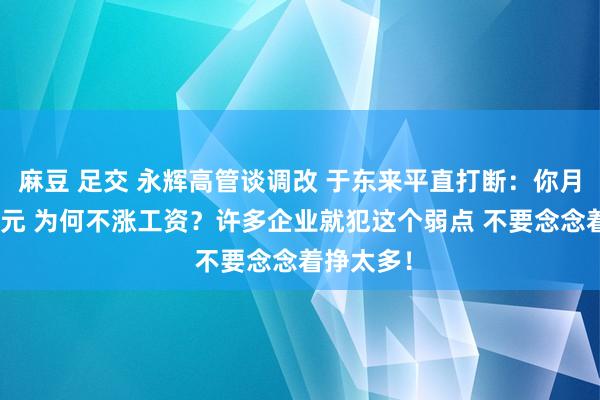 麻豆 足交 永辉高管谈调改 于东来平直打断：你月赚200万元 为何不涨工资？许多企业就犯这个弱点 不要念念着挣太多！