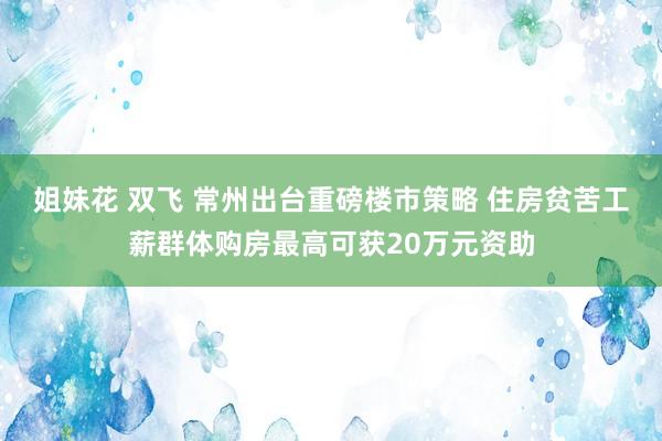 姐妹花 双飞 常州出台重磅楼市策略 住房贫苦工薪群体购房最高可获20万元资助