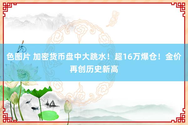 色图片 加密货币盘中大跳水！超16万爆仓！金价再创历史新高