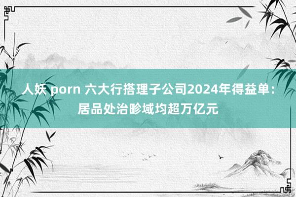 人妖 porn 六大行搭理子公司2024年得益单：居品处治畛域均超万亿元